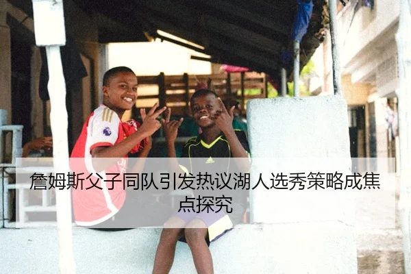 詹姆斯父子同队引发热议湖人选秀策略成焦点探究