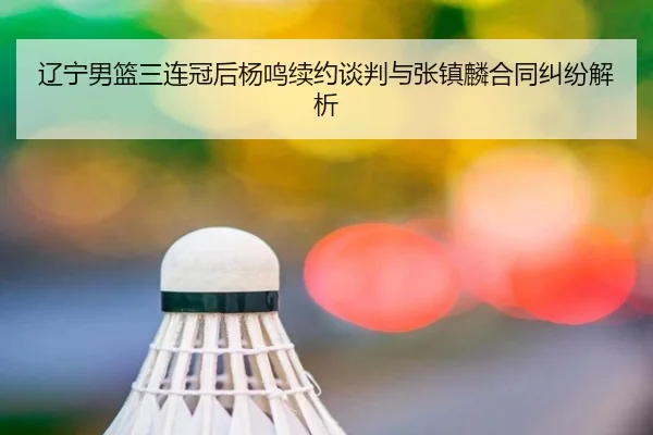 辽宁男篮三连冠后杨鸣续约谈判与张镇麟合同纠纷解析