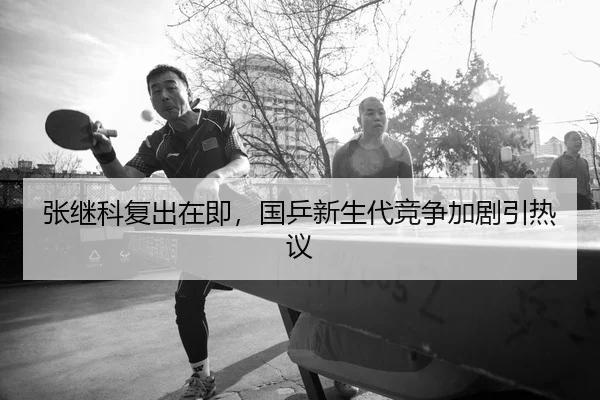 张继科复出在即，国乒新生代竞争加剧引热议