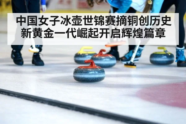中国女子冰壶世锦赛摘铜创历史新黄金一代崛起开启辉煌篇章